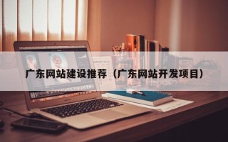开原广东网站建设推荐（广东网站开发项目）