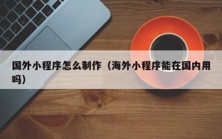 开原国外小程序怎么制作（海外小程序能在国内用吗）
