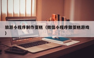 开原旅游小程序制作蛋糕（微信小程序做蛋糕游戏）